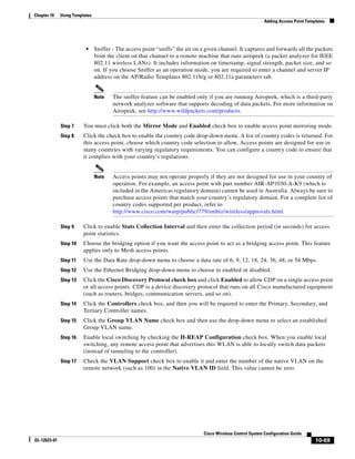Chapter 10    Using Templates
                                                                                                             Adding Access Point Templates




                          •     Sniffer - The access point “sniffs” the air on a given channel. It captures and forwards all the packets
                                from the client on that channel to a remote machine that runs airopeek (a packet analyzer for IEEE
                                802.11 wireless LANs). It includes information on timestamp, signal strength, packet size, and so
                                on. If you choose Sniffer as an operation mode, you are required to enter a channel and server IP
                                address on the AP/Radio Templates 802.11b/g or 802.11a parameters tab.


                                Note    The sniffer feature can be enabled only if you are running Airopeek, which is a third-party
                                        network analyzer software that supports decoding of data packets. For more information on
                                        Airopeek, see http://www.wildpackets.com/products.

              Step 7     You must click both the Mirror Mode and Enabled check box to enable access point mirroring mode.
              Step 8     Click the check box to enable the country code drop-down menu. A list of country codes is returned. For
                         this access point, choose which country code selection to allow. Access points are designed for use in
                         many countries with varying regulatory requirements. You can configure a country code to ensure that
                         it complies with your country’s regulations.


                                Note    Access points may not operate properly if they are not designed for use in your country of
                                        operation. For example, an access point with part number AIR-AP1030-A-K9 (which is
                                        included in the Americas regulatory domain) cannot be used in Australia. Always be sure to
                                        purchase access points that match your country’s regulatory domain. For a complete list of
                                        country codes supported per product, refer to
                                        http://www.cisco.com/warp/public/779/smbiz/wireless/approvals.html.

              Step 9     Click to enable Stats Collection Interval and then enter the collection period (in seconds) for access
                         point statistics.
              Step 10    Choose the bridging option if you want the access point to act as a bridging access point. This feature
                         applies only to Mesh access points.
              Step 11    Use the Data Rate drop-down menu to choose a data rate of 6, 9, 12, 18, 24, 36, 48, or 54 Mbps.
              Step 12    Use the Ethernet Bridging drop-down menu to choose to enabled or disabled.
              Step 13    Click the Cisco Discovery Protocol check box and click Enabled to allow CDP on a single access point
                         or all access points. CDP is a device discovery protocol that runs on all Cisco manufactured equipment
                         (such as routers, bridges, communication servers, and so on).
              Step 14    Click the Controllers check box, and then you will be required to enter the Primary, Secondary, and
                         Tertiary Controller names.
              Step 15    Click the Group VLAN Name check box and then use the drop-down menu to select an established
                         Group VLAN name.
              Step 16    Enable local switching by checking the H-REAP Configuration check box. When you enable local
                         switching, any remote access point that advertises this WLAN is able to locally switch data packets
                         (instead of tunneling to the controller).
              Step 17    Check the VLAN Support check box to enable it and enter the number of the native VLAN on the
                         remote network (such as 100) in the Native VLAN ID field. This value cannot be zero.




                                                                               Cisco Wireless Control System Configuration Guide
OL-12623-01                                                                                                                          10-69
 