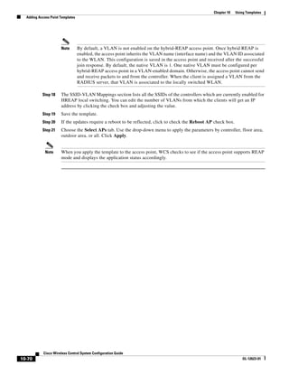 Chapter 10   Using Templates
  Adding Access Point Templates




                      Note        By default, a VLAN is not enabled on the hybrid-REAP access point. Once hybrid REAP is
                                  enabled, the access point inherits the VLAN name (interface name) and the VLAN ID associated
                                  to the WLAN. This configuration is saved in the access point and received after the successful
                                  join response. By default, the native VLAN is 1. One native VLAN must be configured per
                                  hybrid-REAP access point in a VLAN-enabled domain. Otherwise, the access point cannot send
                                  and receive packets to and from the controller. When the client is assigned a VLAN from the
                                  RADIUS server, that VLAN is associated to the locally switched WLAN.

           Step 18    The SSID-VLAN Mappings section lists all the SSIDs of the controllers which are currently enabled for
                      HREAP local switching. You can edit the number of VLANs from which the clients will get an IP
                      address by clicking the check box and adjusting the value.
           Step 19    Save the template.
           Step 20    If the updates require a reboot to be reflected, click to check the Reboot AP check box.
           Step 21    Choose the Select APs tab. Use the drop-down menu to apply the parameters by controller, floor area,
                      outdoor area, or all. Click Apply.


             Note     When you apply the template to the access point, WCS checks to see if the access point supports REAP
                      mode and displays the application status accordingly.




            Cisco Wireless Control System Configuration Guide
10-70                                                                                                                  OL-12623-01
 