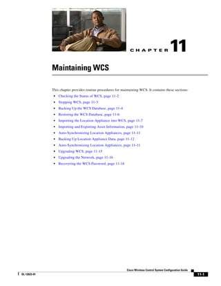C H A P T E R                  11
              Maintaining WCS

              This chapter provides routine procedures for maintaining WCS. It contains these sections:
               •   Checking the Status of WCS, page 11-2
               •   Stopping WCS, page 11-3
               •   Backing Up the WCS Database, page 11-4
               •   Restoring the WCS Database, page 11-6
               •   Importing the Location Appliance into WCS, page 11-7
               •   Importing and Exporting Asset Information, page 11-10
               •   Auto-Synchronizing Location Appliances, page 11-11
               •   Backing Up Location Appliance Data, page 11-12
               •   Auto-Synchronizing Location Appliances, page 11-11
               •   Upgrading WCS, page 11-15
               •   Upgrading the Network, page 11-16
               •   Recovering the WCS Password, page 11-16




                                                              Cisco Wireless Control System Configuration Guide
OL-12623-01                                                                                                       11-1
 