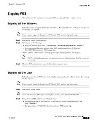 Chapter 11    Maintaining WCS
                                                                                                                            Stopping WCS




Stopping WCS
                         This section provides instructions for stopping WCS on either a Windows or Linux server.


Stopping WCS on Windows
                         Follow these steps to stop WCS when it is installed as a Windows application or Windows service. You
                         can stop WCS at any time.


                Note     If any users are logged in when you stop WCS, their WCS sessions stop functioning.


               Step 1    Log into the system as administrator.
               Step 2    Perform one of the following:
                          •      From the Windows Start menu, click Programs > Wireless Control System > StopWCS.
                          •      From the command prompt, navigate to the WCS installation directory (C:Program
                                 FilesWCS32bin) and enter WCSAdmin stop.
                         The WCSAdmin window appears and displays messages indicating that WCS is stopping.


                         Note       If WCS is installed as a service, messages also appear to indicate that the Nms_Server service
                                    is stopping.

               Step 3    Close the WCSAdmin window when the Close button becomes active.




Stopping WCS on Linux
                         Follow these steps to stop WCS when it is installed as a Linux application or Linux service. You can stop
                         WCS at any time.


                Note     If any users are logged in when you stop WCS, their WCS sessions stop functioning.


               Step 1    Log into the system as root.


                Note     To see which version of WCS you currently have installed, enter nmsadmin.sh version.

               Step 2    Using the Linux CLI, perform one of the following:
                          •      Navigate to the /opt/WCS4.0 directory (or the directory chosen during installation) and
                                 enter ./StopWCS.
                          •      Navigate to the /opt/WCS4.0/bin directory and enter WCSAdmin stop.




                                                                              Cisco Wireless Control System Configuration Guide
 Ol-12623-01                                                                                                                        11-3
 