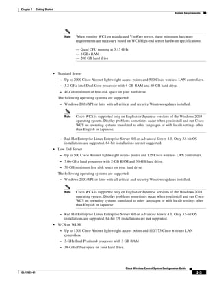 Chapter 2     Getting Started
                                                                                                                     System Requirements




                                    Note    When running WCS on a dedicated VmWare server, these minimum hardware
                                            requirements are necessary based on WCS high-end server hardware specifications:

                                            — Quad CPU running at 3.15 GHz
                                            — 8 GBs RAM
                                            — 200 GB hard drive



                            •   Standard Server
                                 – Up to 2000 Cisco Aironet lightweight access points and 500 Cisco wireless LAN controllers.
                                 – 3.2-GHz Intel Dual Core processor with 4-GB RAM and 80-GB hard drive.
                                 – 40-GB minimum of free disk space on your hard drive.
                                The following operating systems are supported:
                                 – Windows 2003/SP1 or later with all critical and security Windows updates installed.


                                    Note    Cisco WCS is supported only on English or Japanese versions of the Windows 2003
                                            operating system. Display problems sometimes occur when you install and run Cisco
                                            WCS on operating systems translated to other languages or with locale settings other
                                            than English or Japanese.

                                 – Red Hat Enterprise Linux Enterprise Server 4.0 or Advanced Server 4.0. Only 32-bit OS
                                    installations are supported. 64-bit installations are not supported.
                            •   Low End Server
                                 – Up to 500 Cisco Aironet lightweight access points and 125 Cisco wireless LAN controllers.
                                 – 3.06-GHz Intel processor with 2-GB RAM and 30-GB hard drive.
                                 – 30-GB minimum free disk space on your hard drive.
                                The following operating systems are supported:
                                 – Windows 2003/SP1 or later with all critical and security Windows updates installed.


                                    Note    Cisco WCS is supported only on English or Japanese versions of the Windows 2003
                                            operating system. Display problems sometimes occur when you install and run Cisco
                                            WCS on operating systems translated to other languages or with locale settings other
                                            than English or Japanese.

                                 – Red Hat Enterprise Linux Enterprise Server 4.0 or Advanced Server 4.0. Only 32-bit OS
                                    installations are supported. 64-bit OS installations are not supported.
                            •   WCS on WLSE
                                 – Up to 1500 Cisco Aironet lightweight access points and 100/375 Cisco wireless LAN
                                    controllers.
                                 – 3-GHz Intel Pentium4 processor with 3 GB RAM
                                 – 38-GB of free space on your hard drive.




                                                                              Cisco Wireless Control System Configuration Guide
OL-12623-01                                                                                                                          2-3
 