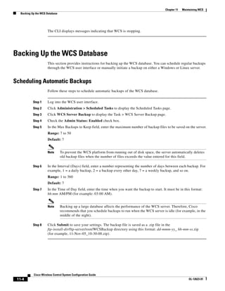 Chapter 11   Maintaining WCS
   Backing Up the WCS Database




                      The CLI displays messages indicating that WCS is stopping.




Backing Up the WCS Database
                      This section provides instructions for backing up the WCS database. You can schedule regular backups
                      through the WCS user interface or manually initiate a backup on either a Windows or Linux server.


Scheduling Automatic Backups
                      Follow these steps to schedule automatic backups of the WCS database.


            Step 1    Log into the WCS user interface.
            Step 2    Click Administration > Scheduled Tasks to display the Scheduled Tasks page.
            Step 3    Click WCS Server Backup to display the Task > WCS Server Backup page.
            Step 4    Check the Admin Status: Enabled check box.
            Step 5    In the Max Backups to Keep field, enter the maximum number of backup files to be saved on the server.
                      Range: 7 to 50
                      Default: 7


                      Note       To prevent the WCS platform from running out of disk space, the server automatically deletes
                                 old backup files when the number of files exceeds the value entered for this field.

            Step 6    In the Interval (Days) field, enter a number representing the number of days between each backup. For
                      example, 1 = a daily backup, 2 = a backup every other day, 7 = a weekly backup, and so on.
                      Range: 1 to 360
                      Default: 7
            Step 7    In the Time of Day field, enter the time when you want the backup to start. It must be in this format:
                      hh:mm AM/PM (for example: 03:00 AM).


                      Note       Backing up a large database affects the performance of the WCS server. Therefore, Cisco
                                 recommends that you schedule backups to run when the WCS server is idle (for example, in the
                                 middle of the night).

            Step 8    Click Submit to save your settings. The backup file is saved as a .zip file in the
                      ftp-install-dir/ftp-server/root/WCSBackup directory using this format: dd-mmm-yy_ hh-mm-ss.zip
                      (for example, 11-Nov-05_10-30-00.zip).




            Cisco Wireless Control System Configuration Guide
 11-4                                                                                                                OL-12623-01
 