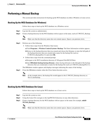 Chapter 11    Maintaining WCS
                                                                                                             Backing Up the WCS Database




Performing a Manual Backup
                         This section provides instructions for backing up the WCS database on either a Windows or Linux server.


Backing Up the WCS Database (for Windows)
                         Follow these steps to back up the WCS database on a Windows server.


               Step 1    Log into the system as administrator.
               Step 2    Create a backup directory for the WCS database with no spaces in the name, such as C:WCS32 _Backup.


                         Note       Make sure that the directory name does not contain spaces. Spaces can generate errors.

               Step 3    Perform one of the following:
                          •      Follow these steps from the Windows Start menu:
                                 a.Click Programs > Wireless Control System> Backup. The Enter Information window appears.
                                 b.Browse to the backup directory that you created and choose the filename or enter the full path of
                                    the backup directory that you created and a name for the backup file (such as
                                    C:WCS32_BackupNov11) and click OK.
                          •      Follow these steps from the command prompt:
                                 a.Navigate to the WCS installation directory (C:Program FilesWCS32bin).
                                 b.Enter DBAdmin backup backup-filename, where backup-filename is the full path of the backup
                                    directory that you created plus a name for the backup file (such as C:WCS32_BackupNov11).
                         The DBAdmin window appears and displays messages indicating the status of the backup.
               Step 4    Close the DBAdmin window when the Close button becomes active.


                         Note       In the example above, the backup file would appear in the C:WCS32_Backup directory as
                                    Nov11.nmsbackup.




Backing Up the WCS Database (for Linux)
                         Follow these steps to back up the WCS database on a Linux server.


               Step 1    Log into the system as root.
               Step 2    Using the Linux CLI, navigate to the /opt/WCS4.0 directory (or any other directory).
               Step 3    Create a backup directory for the WCS database with no spaces in the name (for example, mkdir
                         WCS4.0_Backup).


                         Note       Make sure that the directory name does not contain spaces. Spaces can generate errors.




                                                                              Cisco Wireless Control System Configuration Guide
 Ol-12623-01                                                                                                                        11-5
 