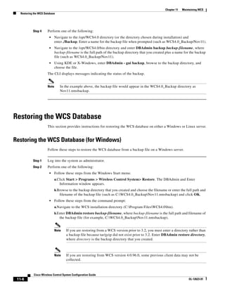 Chapter 11   Maintaining WCS
   Restoring the WCS Database




            Step 4     Perform one of the following:
                         •    Navigate to the /opt/WCS4.0 directory (or the directory chosen during installation) and
                              enter ./Backup. Enter a name for the backup file when prompted (such as WCS4.0_Backup/Nov11).
                         •    Navigate to the /opt/WCS4.0/bin directory and enter DBAdmin backup backup-filename, where
                              backup-filename is the full path of the backup directory that you created plus a name for the backup
                              file (such as WCS4.0_Backup/Nov11).
                         •    Using KDE or X-Windows, enter DBAdmin - gui backup, browse to the backup directory, and
                              choose the file.
                       The CLI displays messages indicating the status of the backup.


                       Note      In the example above, the backup file would appear in the WCS4.0_Backup directory as
                                 Nov11.nmsbackup.




Restoring the WCS Database
                       This section provides instructions for restoring the WCS database on either a Windows or Linux server.


Restoring the WCS Database (for Windows)
                       Follow these steps to restore the WCS database from a backup file on a Windows server.


            Step 1     Log into the system as administrator.
            Step 2     Perform one of the following:
                         •    Follow these steps from the Windows Start menu:
                              a.Click Start > Programs > Wireless Control System> Restore. The DBAdmin and Enter
                                 Information window appears.
                              b.Browse to the backup directory that you created and choose the filename or enter the full path and
                                 filename of the backup file (such as C:WCS4.0_BackupNov11.nmsbackup) and click OK.
                         •    Follow these steps from the command prompt:
                              a.Navigate to the WCS installation directory (C:Program FilesWCS4.0bin).
                              b.Enter DBAdmin restore backup-filename, where backup-filename is the full path and filename of
                                 the backup file (for example, C:WCS4.0_BackupNov11.nmsbackup).


                              Note    If you are restoring from a WCS version prior to 3.2, you must enter a directory rather than
                                      a backup file because tar/gzip did not exist prior to 3.2. Enter DBAdmin restore directory,
                                      where directory is the backup directory that you created.



                              Note    If you are restoring from WCS version 4.0.96.0, some previous client data may not be
                                      collected.



             Cisco Wireless Control System Configuration Guide
 11-6                                                                                                                   OL-12623-01
 