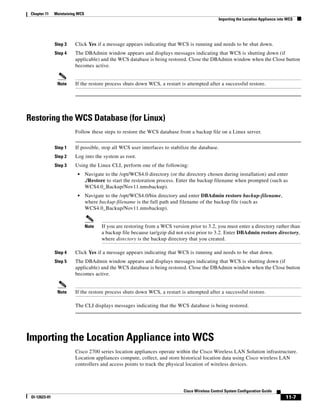 Chapter 11    Maintaining WCS
                                                                                                 Importing the Location Appliance into WCS




               Step 3    Click Yes if a message appears indicating that WCS is running and needs to be shut down.
               Step 4    The DBAdmin window appears and displays messages indicating that WCS is shutting down (if
                         applicable) and the WCS database is being restored. Close the DBAdmin window when the Close button
                         becomes active.


                Note     If the restore process shuts down WCS, a restart is attempted after a successful restore.




Restoring the WCS Database (for Linux)
                         Follow these steps to restore the WCS database from a backup file on a Linux server.


               Step 1    If possible, stop all WCS user interfaces to stabilize the database.
               Step 2    Log into the system as root.
               Step 3    Using the Linux CLI, perform one of the following:
                          •      Navigate to the /opt/WCS4.0 directory (or the directory chosen during installation) and enter
                                 ./Restore to start the restoration process. Enter the backup filename when prompted (such as
                                 WCS4.0_Backup/Nov11.nmsbackup).
                          •      Navigate to the /opt/WCS4.0/bin directory and enter DBAdmin restore backup-filename,
                                 where backup-filename is the full path and filename of the backup file (such as
                                 WCS4.0_Backup/Nov11.nmsbackup).


                                 Note   If you are restoring from a WCS version prior to 3.2, you must enter a directory rather than
                                        a backup file because tar/gzip did not exist prior to 3.2. Enter DBAdmin restore directory,
                                        where directory is the backup directory that you created.

               Step 4    Click Yes if a message appears indicating that WCS is running and needs to be shut down.
               Step 5    The DBAdmin window appears and displays messages indicating that WCS is shutting down (if
                         applicable) and the WCS database is being restored. Close the DBAdmin window when the Close button
                         becomes active.


                Note     If the restore process shuts down WCS, a restart is attempted after a successful restore.

                         The CLI displays messages indicating that the WCS database is being restored.




Importing the Location Appliance into WCS
                         Cisco 2700 series location appliances operate within the Cisco Wireless LAN Solution infrastructure.
                         Location appliances compute, collect, and store historical location data using Cisco wireless LAN
                         controllers and access points to track the physical location of wireless devices.




                                                                              Cisco Wireless Control System Configuration Guide
 Ol-12623-01                                                                                                                          11-7
 