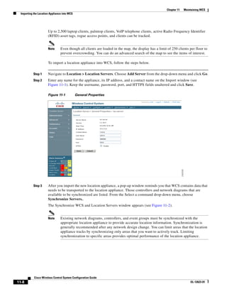 Chapter 11   Maintaining WCS
  Importing the Location Appliance into WCS




                       Up to 2,500 laptop clients, palmtop clients, VoIP telephone clients, active Radio Frequency Identifier
                       (RFID) asset tags, rogue access points, and clients can be tracked.


                       Note      Even though all clients are loaded in the map, the display has a limit of 250 clients per floor to
                                 prevent overcrowding. You can do an advanced search of the map to see the items of interest.

                       To import a location appliance into WCS, follow the steps below.


           Step 1      Navigate to Location > Location Servers. Choose Add Server from the drop-down menu and click Go.
           Step 2      Enter any name for the appliance, its IP address, and a contact name on the Import window (see
                       Figure 11-1). Keep the username, password, port, and HTTPS fields unaltered and click Save.

                       Figure 11-1            General Properties




           Step 3      After you import the new location appliance, a pop-up window reminds you that WCS contains data that
                       needs to be transported to the location appliance. Those controllers and network diagrams that are
                       available to be synchronized are listed. From the Select a command drop-down menu, choose
                       Synchronize Servers..
                       The Synchronize WCS and Location Servers window appears (see Figure 11-2).


                       Note      Existing network diagrams, controllers, and event groups must be synchronized with the
                                 appropriate location appliance to provide accurate location information. Synchronization is
                                 generally recommended after any network design change. You can limit areas that the location
                                 appliance tracks by synchronizing only areas that you want to actively track. Limiting
                                 synchronization to specific areas provides optimal performance of the location appliance.




            Cisco Wireless Control System Configuration Guide
11-8                                                                                                                    OL-12623-01
 