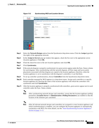 Chapter 11    Maintaining WCS
                                                                                             Importing the Location Appliance into WCS




                        Figure 11-2      Synchronizing WCS and Location Servers




              Step 4    Select the Network Designs option from the Synchronize drop-down menu. Click the Assign hyperlink
                        (far-right) of the appropriate network.
              Step 5    In the Assign to Servers pop up window that appears, check the box next to the appropriate server
                        (location appliance). Click OK.
              Step 6    Click the check box next to the new location appliance and click OK.
              Step 7    Click Synchronize.
              Step 8    If the network diagram is properly synchronized, two green arrows appear under the Sync. Status column
                        for each diagram. After synchronizing with the network diagram, all floor maps and access point
                        placements associated with that diagram are copied to the location appliance; therefore, when the
                        location appliance is set to synchronize with the diagram’s controllers, it can find them.
              Step 9    To set up controller synchronization, choose Controllers from the Synchronize drop-down menu.
              Step 10   Each controller managed by WCS appears in a drop-down menu. Assign each controller to a specific
                        location appliance by choosing the name of the location appliance with which the controllers will
                        synchronize and click Synchronize.
              Step 11   After the location appliance is properly synchronized with controllers, green arrows appear next to each
                        controller under the Sync. Status column.


                        Note    After synchronizing network designs and controllers, ensure that the location appliance polling
                                parameters (Location Server > Administration >Polling Parameters) are enabled so that the
                                location of the elements gets calculated.



                        Note    After all relevant network designs and controllers are assigned to a new location appliance and
                                initial synchronization is complete, you can configure the location appliance to automatically
                                synchronize with WCS. For more details, see the “Auto-Synchronizing Location Appliances”
                                section on page 11-11.




                                                                          Cisco Wireless Control System Configuration Guide
Ol-12623-01                                                                                                                       11-9
 