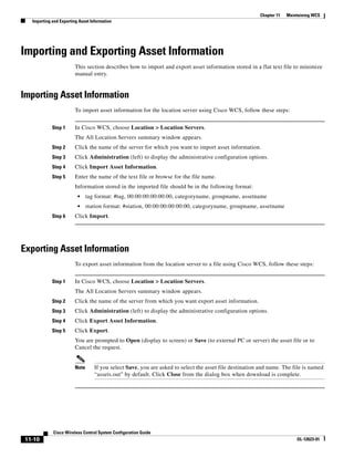 Chapter 11   Maintaining WCS
  Importing and Exporting Asset Information




Importing and Exporting Asset Information
                        This section describes how to import and export asset information stored in a flat text file to minimize
                        manual entry.


Importing Asset Information
                        To import asset information for the location server using Cisco WCS, follow these steps:


            Step 1      In Cisco WCS, choose Location > Location Servers.
                        The All Location Servers summary window appears.
            Step 2      Click the name of the server for which you want to import asset information.
            Step 3      Click Administration (left) to display the administrative configuration options.
            Step 4      Click Import Asset Information.
            Step 5      Enter the name of the text file or browse for the file name.
                        Information stored in the imported file should be in the following format:
                         •     tag format: #tag, 00:00:00:00:00:00, categoryname, groupname, assetname
                         •     station format: #station, 00:00:00:00:00:00, categoryname, groupname, assetname
            Step 6      Click Import.




Exporting Asset Information
                        To export asset information from the location server to a file using Cisco WCS, follow these steps:


            Step 1      In Cisco WCS, choose Location > Location Servers.
                        The All Location Servers summary window appears.
            Step 2      Click the name of the server from which you want export asset information.
            Step 3      Click Administration (left) to display the administrative configuration options.
            Step 4      Click Export Asset Information.
            Step 5      Click Export.
                        You are prompted to Open (display to screen) or Save (to external PC or server) the asset file or to
                        Cancel the request.


                        Note      If you select Save, you are asked to select the asset file destination and name. The file is named
                                  “assets.out” by default. Click Close from the dialog box when download is complete.




            Cisco Wireless Control System Configuration Guide
11-10                                                                                                                    OL-12623-01
 