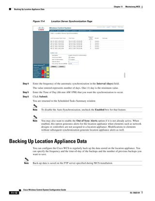 Chapter 11   Maintaining WCS
  Backing Up Location Appliance Data




                      Figure 11-4          Location Server Synchronization Page




           Step 4     Enter the frequency of the automatic synchronization in the Interval (days) field.
                      The value entered represents number of days. One (1) day is the minimum value.
           Step 5     Enter the Time of Day (hh:mm AM | PM) that you want the synchronization to occur.
           Step 6     Click Submit.
                      You are returned to the Scheduled Tasks Summary window.


                      Note      To disable the Auto-Synchronization, uncheck the Enabled box for that feature.



                      Note      You may also want to enable the Out of Sync Alerts option if it is not already active. When
                                enabled, this option generates alerts for the location appliance when elements such as network
                                designs or controllers are not assigned to a location appliance. Modifications to elements
                                without subsequent synchronization generate location appliance alerts as well.



Backing Up Location Appliance Data
                      You can configure the Cisco WCS to regularly back up the data stored on the location appliance. You
                      can specify the frequency and the time-of-day of the backups and the number of previous backups you
                      want to save.


             Note     Back-up data is saved on the FTP server specified during WCS installation.




            Cisco Wireless Control System Configuration Guide
11-12                                                                                                                OL-12623-01
 