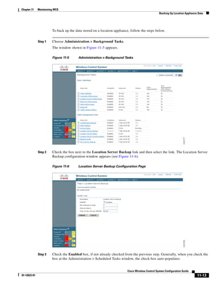 Chapter 11    Maintaining WCS
                                                                                                  Backing Up Location Appliance Data




                        To back up the data stored on a location appliance, follow the steps below.


              Step 1    Choose Administration > Background Tasks.
                        The window shown in Figure 11-5 appears.

                        Figure 11-5      Administration > Background Tasks




              Step 2    Check the box next to the Location Server Backup link and then select the link. The Location Server
                        Backup configuration window appears (see Figure 11-6).

                        Figure 11-6      Location Server Backup Configuration Page




              Step 3    Check the Enabled box, if not already checked from the previous step. Generally, when you check the
                        box at the Administration > Scheduled Tasks window, the check box auto-populates.


                                                                         Cisco Wireless Control System Configuration Guide
Ol-12623-01                                                                                                                    11-13
 