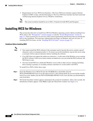 Chapter 2   Getting Started
    Installing WCS for Windows




                          •    Requirements for Cisco WCS User Interface—The Cisco WCS user interface requires Internet
                               Explorer 6.0/SP1 or later, with the Flash plug-in. The Cisco WCS user interface has been tested and
                               verified using Internet Explorer 6.0 on a Windows workstation.


                        Note      The screen resolution should be set to 1024 x 76 pixels for both WCS and Navigator.



Installing WCS for Windows
                        This section describes how to install Cisco WCS for Windows operating systems. Before installing Cisco
                        WCS, refer to the “Prerequisites” section on page 2-2 and the “System Requirements” section on
                        page 2-2. These sections give an overview of the system requirements and measures that you should take
                        prior to the installation. You must have administrator privileges on Windows and root on Linux. If
                        installing WCS for Linux, see the “Installing WCS for Linux” section on page 2-9.

Guidelines Before Installing WCS


               Note       •    You cannot install the WCS software if the username used to log into the server contains special
                               characters such as exclamation marks (!). To ensure successful installation, log into the server using
                               a username with no special characters before installing the software.
                          •    Cisco WCS does not support the underscore character (_) in the name of the Windows server running
                               the WCS software. If the server name contains an underscore, you can install the WCS software, but
                               WCS fails to start.
                          •    You must install WCS on a dedicated Windows server with no other services running (including
                               those running as primary or secondary domain controllers) to avoid conflict with WCS.
                        To install Cisco WCS, follow these steps:


             Step 1     Insert the Windows Cisco WCS CD into the CD-ROM drive and double click the
                        WCS-STANDARD-K9-4.0.X.Y.exe file where 4.0.X.Y is the software build. If you received the installer
                        from Cisco.com, double click the WCS-STANDARD-WB-K9-4-0-X-Y.exe file that you downloaded to
                        your local drive.
             Step 2     The Install Anywhere window appears and prepares the system for installation. After a few seconds, the
                        Introduction window appears. Click Next to open the Check Ports window (see Figure 2-1).




              Cisco Wireless Control System Configuration Guide
  2-4                                                                                                                     OL-12623-01
 