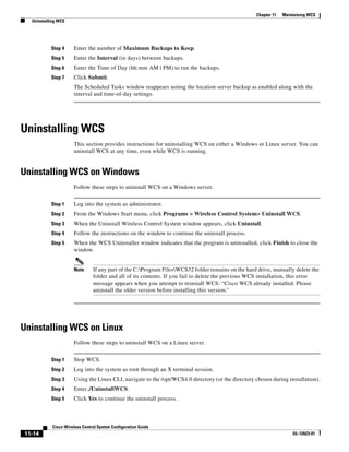 Chapter 11   Maintaining WCS
  Uninstalling WCS




           Step 4     Enter the number of Maximum Backups to Keep.
           Step 5     Enter the Interval (in days) between backups.
           Step 6     Enter the Time of Day (hh:mm AM | PM) to run the backups.
           Step 7     Click Submit.
                      The Scheduled Tasks window reappears noting the location server backup as enabled along with the
                      interval and time-of-day settings.




Uninstalling WCS
                      This section provides instructions for uninstalling WCS on either a Windows or Linux server. You can
                      uninstall WCS at any time, even while WCS is running.


Uninstalling WCS on Windows
                      Follow these steps to uninstall WCS on a Windows server.


           Step 1     Log into the system as administrator.
           Step 2     From the Windows Start menu, click Programs > Wireless Control System> Uninstall WCS.
           Step 3     When the Uninstall Wireless Control System window appears, click Uninstall.
           Step 4     Follow the instructions on the window to continue the uninstall process.
           Step 5     When the WCS Uninstaller window indicates that the program is uninstalled, click Finish to close the
                      window.


                      Note      If any part of the C:Program FilesWCS32 folder remains on the hard drive, manually delete the
                                folder and all of its contents. If you fail to delete the previous WCS installation, this error
                                message appears when you attempt to reinstall WCS: “Cisco WCS already installed. Please
                                uninstall the older version before installing this version.”




Uninstalling WCS on Linux
                      Follow these steps to uninstall WCS on a Linux server.


           Step 1     Stop WCS.
           Step 2     Log into the system as root through an X terminal session.
           Step 3     Using the Linux CLI, navigate to the /opt/WCS4.0 directory (or the directory chosen during installation).
           Step 4     Enter ./UninstallWCS.
           Step 5     Click Yes to continue the uninstall process.



            Cisco Wireless Control System Configuration Guide
11-14                                                                                                                OL-12623-01
 