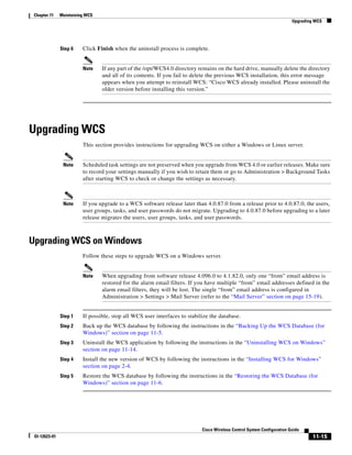 Chapter 11    Maintaining WCS
                                                                                                                         Upgrading WCS




               Step 6    Click Finish when the uninstall process is complete.


                         Note    If any part of the /opt/WCS4.0 directory remains on the hard drive, manually delete the directory
                                 and all of its contents. If you fail to delete the previous WCS installation, this error message
                                 appears when you attempt to reinstall WCS: “Cisco WCS already installed. Please uninstall the
                                 older version before installing this version.”




Upgrading WCS
                         This section provides instructions for upgrading WCS on either a Windows or Linux server.


                Note     Scheduled task settings are not preserved when you upgrade from WCS 4.0 or earlier releases. Make sure
                         to record your settings manually if you wish to retain them or go to Administration > Background Tasks
                         after starting WCS to check or change the settings as necessary.



                Note     If you upgrade to a WCS software release later than 4.0.87.0 from a release prior to 4.0.87.0, the users,
                         user groups, tasks, and user passwords do not migrate. Upgrading to 4.0.87.0 before upgrading to a later
                         release migrates the users, user groups, tasks, and user passwords.



Upgrading WCS on Windows
                         Follow these steps to upgrade WCS on a Windows server.


                         Note    When upgrading from software release 4.096.0 to 4.1.82.0, only one “from” email address is
                                 restored for the alarm email filters. If you have multiple “from” email addresses defined in the
                                 alarm email filters, they will be lost. The single “from” email address is configured in
                                 Administration > Settings > Mail Server (refer to the “Mail Server” section on page 15-19).


               Step 1    If possible, stop all WCS user interfaces to stabilize the database.
               Step 2    Back up the WCS database by following the instructions in the “Backing Up the WCS Database (for
                         Windows)” section on page 11-5.
               Step 3    Uninstall the WCS application by following the instructions in the “Uninstalling WCS on Windows”
                         section on page 11-14.
               Step 4    Install the new version of WCS by following the instructions in the “Installing WCS for Windows”
                         section on page 2-4.
               Step 5    Restore the WCS database by following the instructions in the “Restoring the WCS Database (for
                         Windows)” section on page 11-6.




                                                                            Cisco Wireless Control System Configuration Guide
 Ol-12623-01                                                                                                                      11-15
 