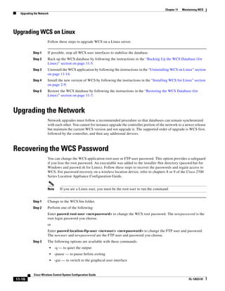 Chapter 11   Maintaining WCS
  Upgrading the Network




Upgrading WCS on Linux
                      Follow these steps to upgrade WCS on a Linux server.


           Step 1     If possible, stop all WCS user interfaces to stabilize the database.
           Step 2     Back up the WCS database by following the instructions in the “Backing Up the WCS Database (for
                      Linux)” section on page 11-5.
           Step 3     Uninstall the WCS application by following the instructions in the “Uninstalling WCS on Linux” section
                      on page 11-14.
           Step 4     Install the new version of WCS by following the instructions in the “Installing WCS for Linux” section
                      on page 2-9.
           Step 5     Restore the WCS database by following the instructions in the “Restoring the WCS Database (for
                      Linux)” section on page 11-7.



Upgrading the Network
                      Network upgrades must follow a recommended procedure so that databases can remain synchronized
                      with each other. You cannot for instance upgrade the controller portion of the network to a newer release
                      but maintain the current WCS version and not upgrade it. The supported order of upgrade is WCS first,
                      followed by the controller, and then any additional devices.



Recovering the WCS Password
                      You can change the WCS application root user or FTP user password. This option provides a safeguard
                      if you lose the root password. An executable was added to the installer /bin directory (passwd.bat for
                      Windows and passwd.sh for Linux). Follow these steps to recover the passwords and regain access to
                      WCS. For password recovery on a wireless location device, refer to chapters 8 or 9 of the Cisco 2700
                      Series Location Appliance Configuration Guide.


                      Note       If you are a Linux user, you must be the root user to run the command.


           Step 1     Change to the WCS bin folder.
           Step 2     Perform one of the following:
                      Enter passwd root-user <newpassword> to change the WCS root password. The newpassword is the
                      root login password you choose.
                      or
                      Enter passwd location-ftp-user <newuser> <newpassword> to change the FTP user and password.
                      The newuser and newpassword are the FTP user and password you choose.
           Step 3     The following options are available with these commands:
                          •   -q — to quiet the output
                          •   -pause — to pause before exiting
                          •   -gui — to switch to the graphical user interface


           Cisco Wireless Control System Configuration Guide
11-16                                                                                                                OL-12623-01
 