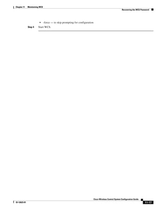 Chapter 11    Maintaining WCS
                                                                                                             Recovering the WCS Password




                         •      -force — to skip prompting for configuration
              Step 4    Start WCS.




                                                                               Cisco Wireless Control System Configuration Guide
Ol-12623-01                                                                                                                        11-17
 