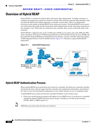 Chapter 12   Configuring Hybrid REAP
   Overview of Hybrid REAP

                             REVIEW DRAFT—CISCO CONFIDENTIAL

Overview of Hybrid REAP
                       Hybrid REAP is a solution for branch office and remote office deployments. It enables customers to
                       configure and control access points in a branch or remote office from the corporate office through a wide
                       area network (WAN) link without deploying a controller in each office. There is no deployment
                       restriction on the number of hybrid-REAP access points per location. The hybrid-REAP access points
                       can switch client data traffic locally and perform client authentication locally when their connection to
                       the controller is lost. When they are connected to the controller, they can also send traffic back to the
                       controller.
                       Hybrid REAP is supported only on the 1130AG and 1240AG access points and on the 2000 and 4400
                       series controllers, the Catalyst 3750G Integrated Wireless LAN Controller Switch, the Cisco WiSM, and
                       the Controller Network Module for Integrated Services Routers, and the controller within the Catalyst
                       3750G Integrated Wireless LAN Controller Switch. Figure 12-1 illustrates a typical hybrid-REAP
                       deployment.

                       Figure 12-1          Hybrid REAP Deployment

                                                     Headquarters
                                     WCS
                                                                                                         DHCP server



                                                                               WAN link                               VLAN 101
                                  Controller
                                                                                                                     Local VLAN
                                                                                            802.1x                  Local switch

                        Management 10.10.99.2 AAA
                        AP-Manager 10.10.99.3 server
                             WLAN 99                                             Branch                 Trunk port
                                                                                                     native VLAN 100




                                                                                                                                     155859
                                                                                                     Hybrid-REAP Access Points




Hybrid-REAP Authentication Process
                       When a hybrid-REAP access point boots up, it looks for a controller. If it finds one, it joins the controller,
                       downloads the latest software image from the controller and configuration information, and initializes
                       the radio. It saves the downloaded configuration in non-volatile memory for use in standalone mode.
                       A hybrid-REAP access point can learn the controller IP address in one of these ways:
                         •   If the access point has been assigned an IP address fro m a DHCP server, it can discover a controller
                             through the regular LWAPP discovery process [Layer 3 broadcast, over-the-air provisioning
                             (OTAP), DNS, or DHCP option 43.]


              Note     OTAP does not work on the first boot out of the box.




             Cisco Wireless Control System Configuration Guide
 12-2                                                                                                                     OL-12623-01
 