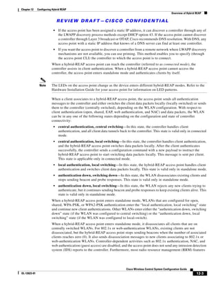 Chapter 12    Configuring Hybrid REAP
                                                                                                                  Overview of Hybrid REAP

                              REVIEW DRAFT—CISCO CONFIDENTIAL

                          •   If the access point has been assigned a static IP address, it can discover a controller through any of
                              the LWAPP discovery process methods except DHCP option 43. If the access point cannot discover
                              a controller through Layer 3 broadcast or OTAP, Cisco recommends DNS resolution. With DNS, any
                              access point with a static IP address that knows of a DNS server can find at least one controller.
                          •   If you want the access point to discover a controller from a remote network where LWAPP discovery
                              mechanisms are not available, you can use priming. This method enables you to specify (through
                              the access point CLI) the controller to which the access point is to connect.
                         When a hybrid-REAP access point can reach the controller (referred to as connected mode), the
                         controller assists in client authentication. When a hybrid-REAP access point cannot access the
                         controller, the access point enters standalone mode and authenticates clients by itself.


               Note      The LEDs on the access point change as the device enters different hybrid-REAP modes. Refer to the
                         Hardware Installation Guide for your access point for information on LED patterns.

                         When a client associates to a hybrid-REAP access point, the access point sends all authentication
                         messages to the controller and either switches the client data packets locally (locally switched) or sends
                         them to the controller (centrally switched), depending on the WLAN configuration. With respect to
                         client authentication (open, shared, EAP, web authentication, and NAC) and data packets, the WLAN
                         can be in any one of the following states depending on the configuration and state of controller
                         connectivity:
                          •   central authentication, central switching—In this state, the controller handles client
                              authentication, and all client data tunnels back to the controller. This state is valid only in connected
                              mode.
                          •   central authentication, local switching—In this state, the controller handles client authentication,
                              and the hybrid-REAP access point switches data packets locally. After the client authenticates
                              successfully, the controller sends a configuration command with a new payload to instruct the
                              hybrid-REAP access point to start switching data packets locally. This message is sent per client.
                              This state is applicable only in connected mode.
                          •   local authentication, local switching—In this state, the hybrid-REAP access point handles client
                              authentication and switches client data packets locally. This state is valid only in standalone mode.
                          •   authentication down, switching down—In this state, the WLAN disassociates existing clients and
                              stops sending beacon and probe responses. This state is valid only in standalone mode.
                          •   authentication down, local switching—In this state, the WLAN rejects any new clients trying to
                              authenticate, but it continues sending beacon and probe responses to keep existing clients alive. This
                              state is valid only in standalone mode.
                         When a hybrid-REAP access point enters standalone mode, WLANs that are configured for open,
                         shared, WPA-PSK, or WPA2-PSK authentication enter the “local authentication, local switching” state
                         and continue new client authentications. Other WLANs enter either the “authentication down, switching
                         down” state (if the WLAN was configured to central switching) or the “authentication down, local
                         switching” state (if the WLAN was configured to local-switch).
                         When a hybrid-REAP access point enters standalone mode, it disassociates all clients that are on
                         centrally switched WLANs. For 802.1x or web-authentication WLANs, existing clients are not
                         disassociated, but the hybrid-REAP access point stops sending beacons when the number of associated
                         clients reaches zero (0). It also sends disassociation messages to new clients associating to 802.1x or
                         web-authentication WLANs. Controller-dependent activities such as 802.1x authentication, NAC, and
                         web authentication (guest access) are disabled, and the access point does not send any intrusion detection
                         system (IDS) reports to the controller. Furthermore, most radio resource management (RRM) features




                                                                              Cisco Wireless Control System Configuration Guide
OL-12623-01                                                                                                                          12-3
 