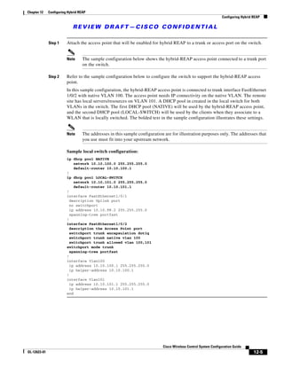Chapter 12    Configuring Hybrid REAP
                                                                                                                 Configuring Hybrid REAP

                             REVIEW DRAFT—CISCO CONFIDENTIAL

              Step 1     Attach the access point that will be enabled for hybrid REAP to a trunk or access port on the switch.


                         Note      The sample configuration below shows the hybrid-REAP access point connected to a trunk port
                                   on the switch.

              Step 2     Refer to the sample configuration below to configure the switch to support the hybrid-REAP access
                         point.
                         In this sample configuration, the hybrid-REAP access point is connected to trunk interface FastEthernet
                         1/0/2 with native VLAN 100. The access point needs IP connectivity on the native VLAN. The remote
                         site has local servers/resources on VLAN 101. A DHCP pool in created in the local switch for both
                         VLANs in the switch. The first DHCP pool (NATIVE) will be used by the hybrid-REAP access point,
                         and the second DHCP pool (LOCAL-SWITCH) will be used by the clients when they associate to a
                         WLAN that is locally switched. The bolded text in the sample configuration illustrates these settings.


                         Note      The addresses in this sample configuration are for illustration purposes only. The addresses that
                                   you use must fit into your upstream network.

                         Sample local switch configuration:
                         ip dhcp pool NATIVE
                             network 10.10.100.0 255.255.255.0
                             default-router 10.10.100.1
                         !
                         ip dhcp pool LOCAL-SWITCH
                             network 10.10.101.0 255.255.255.0
                             default-router 10.10.101.1
                         !
                         interface FastEthernet1/0/1
                           description Uplink port
                           no switchport
                           ip address 10.10.98.2 255.255.255.0
                           spanning-tree portfast
                         !
                         interface FastEthernet1/0/2
                           description the Access Point port
                           switchport trunk encapsulation dot1q
                           switchport trunk native vlan 100
                           switchport trunk allowed vlan 100,101
                         switchport mode trunk
                           spanning-tree portfast
                         !
                         interface Vlan100
                           ip address 10.10.100.1 255.255.255.0
                           ip helper-address 10.10.100.1
                         !
                         interface Vlan101
                           ip address 10.10.101.1 255.255.255.0
                           ip helper-address 10.10.101.1
                         end




                                                                             Cisco Wireless Control System Configuration Guide
OL-12623-01                                                                                                                         12-5
 