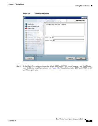Chapter 2     Getting Started
                                                                                                          Installing WCS for Windows




                           Figure 2-1      Check Ports Window




               Step 3      In the Check Ports window, change the default HTTP and HTTPS ports if necessary and click Next to
                           open the Choose Install Type window (see Figure 2-2). The default ports for HTTP and HTTPS are 80
                           and 443, respectively.




                                                                         Cisco Wireless Control System Configuration Guide
OL-12623-01                                                                                                                      2-5
 