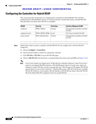 Chapter 12   Configuring Hybrid REAP
   Configuring Hybrid REAP

                             REVIEW DRAFT—CISCO CONFIDENTIAL

Configuring the Controller for Hybrid REAP
                        This section provides instructions for configuring the controller for hybrid REAP. The controller
                        configuration for hybrid REAP consists of creating centrally switched and locally switched WLANs.
                        This procedure uses these three WLANs as examples:


                        WLAN                        Security              Switching           Interface Mapping (VLAN)
                        employee                    WPA1+WPA2             Central             management (centrally switched
                                                                                              VLAN)
                        employee-local              WPA1+WPA2 (PSK) Local                     101 (local switched VLAN)
                        guest-central               Web authentication    Central             management (centrally switched
                                                                                              VLAN)



            Step 1      Follow these steps to create a centrally switched WLAN. In our example, this is the first WLAN
                        (employee).
                        a.     Choose Configure > Controllers.
                        b.     Click in the IP Address column for a particular controller.
                        c.     Click WLANs > WLANs to access the WLANs page.
                        d.     Choose Add WLAN from the Select a command drop-down menu and click GO (see Figure 12-2).


                        Note      Cisco access points can support up to 16 WLANs per controller. However, some Cisco access
                                  points to not support WLANs that have a WLAN ID greater than 8. In such cases, when you
                                  attempt to create a WLAN, you get a message that says “Not all types of AP support WLAN ID
                                  greater than 8, do you wish to continue?”. Clicking OK creates a WLAN with the next available
                                  WLAN ID. However, if you delete a WLAN that has a WLAN ID less than 8, then the WLAN
                                  ID of the deleted WLAN is applied to the next created WLAN.




             Cisco Wireless Control System Configuration Guide
 12-6                                                                                                                  OL-12623-01
 
