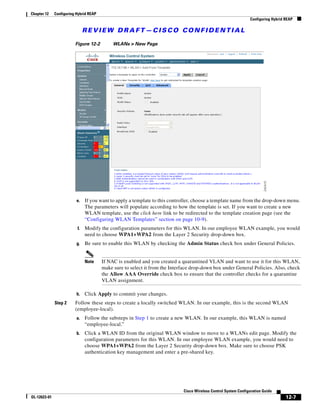 Chapter 12    Configuring Hybrid REAP
                                                                                                                 Configuring Hybrid REAP

                               REVIEW DRAFT—CISCO CONFIDENTIAL

                         Figure 12-2         WLANs > New Page




                          e.   If you want to apply a template to this controller, choose a template name from the drop-down menu.
                               The parameters will populate according to how the template is set. If you want to create a new
                               WLAN template, use the click here link to be redirected to the template creation page (see the
                               “Configuring WLAN Templates” section on page 10-9).
                          f.   Modify the configuration parameters for this WLAN. In our employee WLAN example, you would
                               need to choose WPA1+WPA2 from the Layer 2 Security drop-down box.
                          g.   Be sure to enable this WLAN by checking the Admin Status check box under General Policies.


                               Note     If NAC is enabled and you created a quarantined VLAN and want to use it for this WLAN,
                                        make sure to select it from the Interface drop-down box under General Policies. Also, check
                                        the Allow AAA Override check box to ensure that the controller checks for a quarantine
                                        VLAN assignment.

                          h.   Click Apply to commit your changes.
              Step 2     Follow these steps to create a locally switched WLAN. In our example, this is the second WLAN
                         (employee-local).
                          a.   Follow the substeps in Step 1 to create a new WLAN. In our example, this WLAN is named
                               “employee-local.”
                          b.   Click a WLAN ID from the original WLAN window to move to a WLANs edit page. Modify the
                               configuration parameters for this WLAN. In our employee WLAN example, you would need to
                               choose WPA1+WPA2 from the Layer 2 Security drop-down box. Make sure to choose PSK
                               authentication key management and enter a pre-shared key.




                                                                             Cisco Wireless Control System Configuration Guide
OL-12623-01                                                                                                                         12-7
 