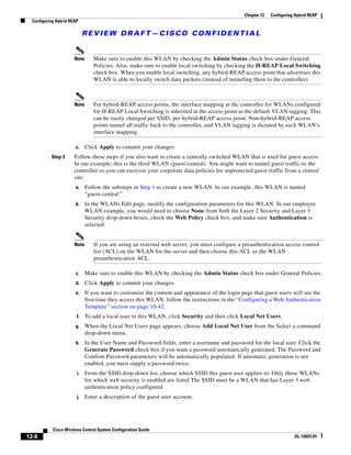 Chapter 12   Configuring Hybrid REAP
  Configuring Hybrid REAP

                             REVIEW DRAFT—CISCO CONFIDENTIAL


                       Note      Make sure to enable this WLAN by checking the Admin Status check box under General
                                 Policies. Also, make sure to enable local switching by checking the H-REAP Local Switching
                                 check box. When you enable local switching, any hybird-REAP access point that advertises this
                                 WLAN is able to locally switch data packets (instead of tunneling them to the controller).



                       Note      For hybrid-REAP access points, the interface mapping at the controller for WLANs configured
                                 for H-REAP Local Switching is inherited at the access point as the default VLAN tagging. This
                                 can be easily changed per SSID, per hybrid-REAP access point. Non-hybrid-REAP access
                                 points tunnel all traffic back to the controller, and VLAN tagging is dictated by each WLAN’s
                                 interface mapping.

                       c.     Click Apply to commit your changes.
           Step 3      Follow these steps if you also want to create a centrally switched WLAN that is used for guest access.
                       In our example, this is the third WLAN (guest-central). You might want to tunnel guest traffic to the
                       controller so you can exercise your corporate data policies for unprotected guest traffic from a central
                       site.
                       a.     Follow the substeps in Step 1 to create a new WLAN. In our example, this WLAN is named
                              “guest-central.”
                       b.     In the WLANs Edit page, modify the configuration parameters for this WLAN. In our employee
                              WLAN example, you would need to choose None from both the Layer 2 Security and Layer 3
                              Security drop-down boxes, check the Web Policy check box, and make sure Authentication is
                              selected.


                       Note      If you are using an external web server, you must configure a preauthentication access control
                                 list (ACL) on the WLAN for the server and then choose this ACL as the WLAN
                                 preauthentication ACL.

                       c.     Make sure to enable this WLAN by checking the Admin Status check box under General Policies.
                       d.     Click Apply to commit your changes.
                       e.     If you want to customize the content and appearance of the login page that guest users will see the
                              first time they access this WLAN, follow the instructions in the “Configuring a Web Authentication
                              Template” section on page 10-42.
                        f.    To add a local user to this WLAN, click Security and then click Local Net Users.
                       g.     When the Local Net Users page appears, choose Add Local Net User from the Select a command
                              drop-down menu.
                       h.     In the User Name and Password fields, enter a username and password for the local user. Click the
                              Generate Password check box if you want a password automatically generated. The Password and
                              Confirm Password parameters will be automatically populated. If automatic generation is not
                              enabled, you must supply a password twice.
                        i.    From the SSID drop-down list, choose which SSID this guest user applies to. Only those WLANs
                              for which web security is enabled are listed The SSID must be a WLAN that has Layer 3 web
                              authentication policy configured.
                        j.    Enter a description of the guest user account.




            Cisco Wireless Control System Configuration Guide
12-8                                                                                                                     OL-12623-01
 
