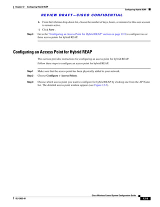 Chapter 12    Configuring Hybrid REAP
                                                                                                                 Configuring Hybrid REAP

                                REVIEW DRAFT—CISCO CONFIDENTIAL

                           k.   From the Lifetime drop-down list, choose the number of days, hours, or minutes for this user account
                                to remain active.
                           l.   Click Save .
               Step 4     Go to the “Configuring an Access Point for Hybrid REAP” section on page 12-9 to configure two or
                          three access points for hybrid REAP.




Configuring an Access Point for Hybrid REAP
                          This section provides instructions for configuring an access point for hybrid REAP.
                          Follow these steps to configure an access point for hybrid REAP.


               Step 1     Make sure that the access point has been physically added to your network.
               Step 2     Choose Configure > Access Points.

               Step 3     Choose which access point you want to configure for hybrid REAP by clicking one from the AP Name
                          list. The detailed access point window appears (see Figure 12-3).




                                                                             Cisco Wireless Control System Configuration Guide
 OL-12623-01                                                                                                                        12-9
 