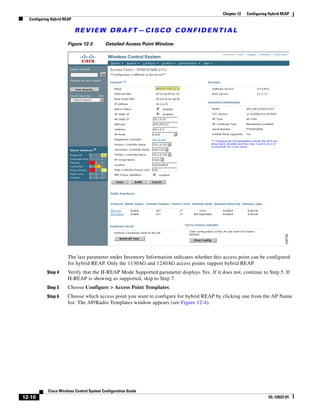 Chapter 12   Configuring Hybrid REAP
  Configuring Hybrid REAP

                            REVIEW DRAFT—CISCO CONFIDENTIAL

                       Figure 12-3         Detailed Access Point Window




                       The last parameter under Inventory Information indicates whether this access point can be configured
                       for hybrid REAP. Only the 1130AG and 1240AG access points support hybrid REAP.
           Step 4      Verify that the H-REAP Mode Supported parameter displays Yes. If it does not, continue to Step 5. If
                       H-REAP is showing as supported, skip to Step 7.
           Step 5      Choose Configure > Access Point Templates.
           Step 6      Choose which access point you want to configure for hybrid REAP by clicking one from the AP Name
                       list. The AP/Radio Templates window appears (see Figure 12-4).




            Cisco Wireless Control System Configuration Guide
12-10                                                                                                               OL-12623-01
 