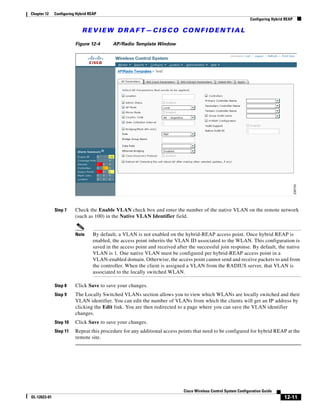 Chapter 12    Configuring Hybrid REAP
                                                                                                                 Configuring Hybrid REAP

                             REVIEW DRAFT—CISCO CONFIDENTIAL

                         Figure 12-4        AP/Radio Template Window




              Step 7     Check the Enable VLAN check box and enter the number of the native VLAN on the remote network
                         (such as 100) in the Native VLAN Identifier field.


                         Note      By default, a VLAN is not enabled on the hybrid-REAP access point. Once hybrid REAP is
                                   enabled, the access point inherits the VLAN ID associated to the WLAN. This configuration is
                                   saved in the access point and received after the successful join response. By default, the native
                                   VLAN is 1. One native VLAN must be configured per hybrid-REAP access point in a
                                   VLAN-enabled domain. Otherwise, the access point cannot send and receive packets to and from
                                   the controller. When the client is assigned a VLAN from the RADIUS server, that VLAN is
                                   associated to the locally switched WLAN.

              Step 8     Click Save to save your changes.
              Step 9     The Locally Switched VLANs section allows you to view which WLANs are locally switched and their
                         VLAN identifier. You can edit the number of VLANs from which the clients will get an IP address by
                         clicking the Edit link. You are then redirected to a page where you can save the VLAN identifier
                         changes.
              Step 10    Click Save to save your changes.
              Step 11    Repeat this procedure for any additional access points that need to be configured for hybrid REAP at the
                         remote site.




                                                                             Cisco Wireless Control System Configuration Guide
OL-12623-01                                                                                                                        12-11
 
