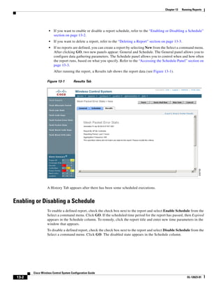 Chapter 13   Running Reports




                    •   If you want to enable or disable a report schedule, refer to the “Enabling or Disabling a Schedule”
                        section on page 13-2.
                    •   If you want to delete a report, refer to the “Deleting a Report” section on page 13-3.
                    •   If no reports are defined, you can create a report by selecting New from the Select a command menu.
                        After clicking GO, two new panels appear: General and Schedule. The General panel allows you to
                        configure data gathering parameters. The Schedule panel allows you to control when and how often
                        the report runs, based on what you specify. Refer to the “Accessing the Schedule Panel” section on
                        page 13-3.
                        After running the report, a Results tab shows the report data (see Figure 13-1).

                  Figure 13-1          Results Tab




                  A History Tab appears after there has been some scheduled executions.


Enabling or Disabling a Schedule
                  To enable a defined report, check the check box next to the report and select Enable Schedule from the
                  Select a command menu. Click GO. If the scheduled time period for the report has passed, then Expired
                  appears in the Schedule column. To remedy, click the report title and enter new time parameters in the
                  window that appears.
                  To disable a defined report, check the check box next to the report and select Disable Schedule from the
                  Select a command menu. Click GO. The disabled state appears in the Schedule column.




        Cisco Wireless Control System Configuration Guide
 13-2                                                                                                             OL-12623-01
 