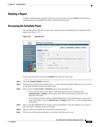 Chapter 13    Running Reports




Deleting a Report
                          To delete a defined report, check the check box next to the report and select Delete from the Select a
                          command menu and click GO. The report is deleted from the listing.


Accessing the Schedule Panel
                          The schedule panel is the same for any report. After choosing the Schedule tab, the Schedule window
                          appears (see Figure 13-2).

                          Figure 13-2        Schedule Tab




                          Follow these steps after choosing the Schedule tab within any report type.


               Step 1     Check the Enable Schedule check box.
               Step 2     Specify if you want the export format to be .csv (a file containing the MAC addresses of access points)
                          or .pdf from the Export Format drop-down menu.
               Step 3     Choose either the Save to File or Email To option as the destination type.
                                 – If you select the Save to File option, a destination path must first be defined at the
                                    Administration > Settings > Report page. Enter the destination path for the files in the
                                    Repository Path field.
                                 – If you select the Email to option, an SMTP Mail Server must be defined prior to entry of the
                                    target email address. Choose Administrator > Settings > Mail Server to enter the appropriate
                                    information.
               Step 4     Enter a start date (MM:DD:YYYY format) in the provided field or click the calendar icon to select a
                          date. The report will begin running on this date.
               Step 5     Specify a start time using the hour and minute drop-down menus.
               Step 6     Click on one of the recurrence buttons to select how often the report is run.



                                                                              Cisco Wireless Control System Configuration Guide
 OL-12623-01                                                                                                                      13-3
 