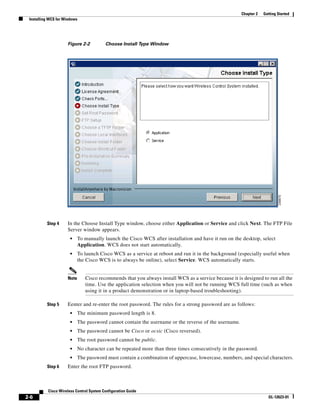 Chapter 2   Getting Started
 Installing WCS for Windows




                     Figure 2-2           Choose Install Type Window




          Step 4     In the Choose Install Type window, choose either Application or Service and click Next. The FTP File
                     Server window appears.
                       •    To manually launch the Cisco WCS after installation and have it run on the desktop, select
                            Application. WCS does not start automatically.
                       •    To launch Cisco WCS as a service at reboot and run it in the background (especially useful when
                            the Cisco WCS is to always be online), select Service. WCS automatically starts.


                     Note      Cisco recommends that you always install WCS as a service because it is designed to run all the
                               time. Use the application selection when you will not be running WCS full time (such as when
                               using it in a product demonstration or in laptop-based troubleshooting).

          Step 5     Eenter and re-enter the root password. The rules for a strong password are as follows:
                       •    The minimum password length is 8.
                       •    The password cannot contain the username or the reverse of the username.
                       •    The password cannot be Cisco or ocsic (Cisco reversed).
                       •    The root password cannot be public.
                       •    No character can be repeated more than three times consecutively in the password.
                       •    The password must contain a combination of uppercase, lowercase, numbers, and special characters.
          Step 6     Enter the root FTP password.



           Cisco Wireless Control System Configuration Guide
2-6                                                                                                                  OL-12623-01
 