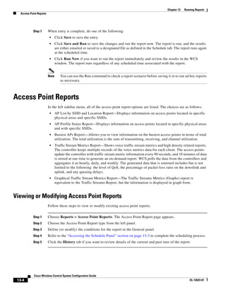 Chapter 13   Running Reports
   Access Point Reports




            Step 7        When entry is complete, do one of the following:
                           •     Click Save to save the entry.
                           •     Click Save and Run to save the changes and run the report now. The report is run, and the results
                                 are either emailed or saved to a designated file as defined in the Schedule tab. The report runs again
                                 at the scheduled time.
                           •     Click Run Now if you want to run the report immediately and review the results in the WCS
                                 window. The report runs regardless of any scheduled time associated with the report.


                          Note      You can use the Run command to check a report scenario before saving it or to run ad hoc reports
                                    as necessary.



Access Point Reports
                          In the left sidebar menu, all of the access point report options are listed. The choices are as follows:
                           •     AP List by SSID and Location Report—Displays information on access points located in specific
                                 physical areas and specific SSIDs.
                           •     AP Profile Status Report—Displays information on access points located in specific physical areas
                                 and with specific SSIDs.
                           •     Busiest APs Report—Allows you to view information on the busiest access points in terms of total
                                 utilization. The total utilization is the sum of transmitting, receiving, and channel utilization.
                           •     Traffic Stream Metrics Report—Shows voice traffic stream metrics and high density related reports.
                                 The controller keeps multiple records of the voice metrics data for each client. The access points
                                 update the controller with traffic stream metric information every 90 seconds, and 10 minutes of data
                                 is stored at one time to generate an on-demand report. WCS polls the data from the controllers and
                                 aggregates it as hourly, daily, and weekly. The generated data that is returned includes but is not
                                 limited to the following: the level of QoS, the percentage of packet loss ratio on the downlink and
                                 uplink, and any queuing delays.
                           •     Graphical Traffic Stream Metrics Report—The Traffic Streams Metrics (Graphs) report is
                                 equivalent to the Traffic Streams Report, but the information is displayed in graph form.


Viewing or Modifying Access Point Reports
                          Follow these steps to view or modify existing access point reports.


            Step 1        Choose Reports > Access Point Reports. The Access Point Report page appears.
            Step 2        Choose the Access Point Report type from the left panel.
            Step 3        Define (or modify) the conditions for the report in the General panel.
            Step 4        Refer to the “Accessing the Schedule Panel” section on page 13-3 to complete the scheduling process.
            Step 5        Click the History tab if you want to review details of the current and past runs of the report.




             Cisco Wireless Control System Configuration Guide
 13-4                                                                                                                       OL-12623-01
 