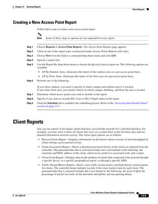 Chapter 13    Running Reports
                                                                                                                             Client Reports




Creating a New Access Point Report
                          Follow these steps to create a new access point report.


                          Note      Some of these steps or options are not required for every report.


               Step 1     Choose Reports > Access Point Reports. The Access Point Reports page appears.
               Step 2     Click on one of the report types summarized under Access Points Reports (left-side).
               Step 3     Choose New from the Select a command drop-down menu and click GO.
               Step 4     Specify a report title.
               Step 5     Use the Report By drop-down menu to choose the physical area to report on. The following options are
                          available:
                           •     AP By Outdoor Area—Generates the report of the outdoor area on a per-access point basis.
                           •     AP by Floor Area—Generates the report of the floor area on a per-access point basis.
               Step 6     Perform one of the following:

                          If you chose outdoor, you need to specify in which campus and outdoor area it is located.
                          If you chose floor area, you need to choose in which campus, building, and floor the area is located.
               Step 7     Determine which access points you want to include in the report.
               Step 8     Specify if you want to include 802.11a/n or 802.11b/g/n radios in the report.
               Step 9     Click the Schedule tab to complete the scheduling process. Refer to the “Accessing the Schedule Panel”
                          section on page 13-3.




Client Reports
                          You can run reports of all unique clients that have accessed the network for a specified duration. For
                          example, you may want to show all clients that were on a certain floor in the last three days and see
                          detailed information network activity. The client report options are as follows:
                           •     Busiest Clients Report—Displays information on the busiest clients in terms of total throughput of
                                 clients during a given period of time.
                           •     Client Association Report—Shows a detailed association history of the clients as collected from the
                                 controller. The generated data that is returned includes but is not limited to the following: the
                                 username and MAC address of the client, which access point it is associated with, and a status.
                           •     Client Count Report—Displays data on the numbers of clients that connected to the network through
                                 a specific device, in a specific geographical region, or through a specific SSID.
                           •     Traffic Stream Metrics Report—Shows voice traffic stream metrics and high density related reports
                                 for clients. The controller keeps multiple records of the voice metrics data for each client. The
                                 generated data that is returned includes but is not limited to the following: the level of QoS, the
                                 percentage of packet loss ratio on the downlink and uplink, and any queuing delays.




                                                                              Cisco Wireless Control System Configuration Guide
 OL-12623-01                                                                                                                           13-5
 
