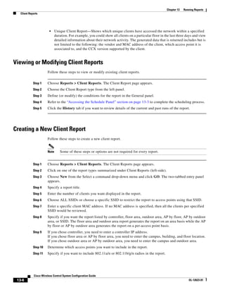 Chapter 13   Running Reports
   Client Reports




                          •    Unique Client Report—Shows which unique clients have accessed the network within a specified
                               duration. For example, you could show all clients on a particular floor in the last three days and view
                               detailed information about their network activity. The generated data that is returned includes but is
                               not limited to the following: the vendor and MAC address of the client, which access point it is
                               associated to, and the CCX version supported by the client.


Viewing or Modifying Client Reports
                        Follow these steps to view or modify existing client reports.


             Step 1     Choose Reports > Client Reports. The Client Report page appears.
             Step 2     Choose the Client Report type from the left panel.
             Step 3     Define (or modify) the conditions for the report in the General panel.
             Step 4     Refer to the “Accessing the Schedule Panel” section on page 13-3 to complete the scheduling process.
             Step 5     Click the History tab if you want to review details of the current and past runs of the report.




Creating a New Client Report
                        Follow these steps to create a new client report.


                        Note      Some of these steps or options are not required for every report.


             Step 1     Choose Reports > Client Reports. The Client Reports page appears.
             Step 2     Click on one of the report types summarized under Client Reports (left-side).
             Step 3     Choose New from the Select a command drop-down menu and click GO. The two-tabbed entry panel
                        appears.
             Step 4     Specify a report title.
             Step 5     Enter the number of clients you want displayed in the report.
             Step 6     Choose ALL SSIDs or choose a specific SSID to restrict the report to access points using that SSID.
             Step 7     Enter a specific client MAC address. If no MAC address is specified, then all the clients per specified
                        SSID would be reviewed.
             Step 8     Specify if you want the report listed by controller, floor area, outdoor area, AP by floor, AP by outdoor
                        area, or SSID. The floor area and outdoor area report generates the report on an area basis while the AP
                        by floor or AP by outdoor area generates the report on a per-access point basis.
             Step 9     If you chose controller, you need to enter a controller IP address.
                        If you chose floor area or AP by floor area, you need to enter the campus, building, and floor location.
                        If you chose outdoor area or AP by outdoor area, you need to enter the campus and outdoor area.
             Step 10    Determine which access points you want to include in the report.
             Step 11    Specify if you want to include 802.11a/n or 802.11b/g/n radios in the report.




              Cisco Wireless Control System Configuration Guide
 13-6                                                                                                                      OL-12623-01
 