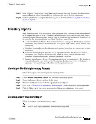 Chapter 13    Running Reports
                                                                                                                         Inventory Reports




               Step 12    In the Reporting Period section, choose Last to determine the timeframe the report should encompass
                          or choose Between and use the calendar icon to choose a date and set the hour and minutes.
               Step 13    Click the Schedule tab to complete the scheduling process. Refer to the “Accessing the Schedule Panel”
                          section on page 13-3.




Inventory Reports
                          In the left sidebar menu, all of the inventory report options are listed. These reports are generated based
                          on the data already stored in the WCS database. Because inventory reports are not on-demand reports,
                          some configuration changes may have occurred since the storage and may not duplicate the attributes of
                          the controller that are reflected in the stored data. The choices are as follows:
                           •     Access Point Inventory Report—Provides data on deployed access points. The data that is returned
                                 includes but is not limited to the following: the access points’ MAC address, model, location, and
                                 radio status.
                           •     Combined Inventory Report—Provides data on all deployed controllers, access points, and location
                                 appliances.
                           •     Controller Inventory Report—Provides data on deployed controllers. The data that is returned
                                 includes but is not limited to the following: the model, IP address, and serial number of the
                                 controller, what software version it is running, and where it is located.
                           •     Location Server Inventory Report—Provides data on deployed location appliances. The data that is
                                 returned includes but is not limited to the following: the IP address and version of the location
                                 appliance, which port is being used, and the time the appliance starts up.


Viewing or Modifying Inventory Reports
                          Follow these steps to view or modify existing inventory reports.


               Step 1     Choose Reports > Inventory Reports. The Inventory Reports page appears.
               Step 2     Choose the Inventory Report type from the left panel.
               Step 3     Define (or modify) the conditions for the report in the General panel.
               Step 4     Refer to the “Accessing the Schedule Panel” section on page 13-3 to complete the scheduling process.
               Step 5     Click the History tab if you want to review details of the current and past runs of the report.




Creating a New Inventory Report
                          Follow these steps to create a new inventory report.


                          Note      Some of these steps or options are not required for every report.




                                                                              Cisco Wireless Control System Configuration Guide
 OL-12623-01                                                                                                                          13-7
 