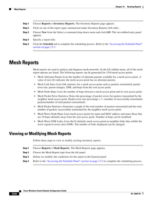 Chapter 13   Running Reports
   Mesh Reports




            Step 1    Choose Reports > Inventory Reports. The Inventory Reports page appears.
            Step 2    Click on one of the report types summarized under Inventory Reports (left-side).
            Step 3    Choose New from the Select a command drop-down menu and click GO. The two-tabbed entry panel
                      appears.
            Step 4    Specify a report title.
            Step 5    Click the Schedule tab to complete the scheduling process. Refer to the “Accessing the Schedule Panel”
                      section on page 13-3.




Mesh Reports
                      Mesh reports are used to analyze and diagnose mesh networks. In the left sidebar menu, all of the mesh
                      report options are listed. The following reports can be generated for 1510 mesh access points.
                        •   Mesh Alternate Parent–Lists the number of alternate parents available for a mesh access point. A
                            value of zero (0) indicates the mesh access point has no alternate parents.
                        •   Mesh Link Stats–Lists link statistics for a mesh access point such as packets transmitted, packet
                            error rate, parent changes, SNR, and hops from the root access point.
                        •   Mesh Node Hops–Lists the number of hops between a mesh access point and its root access point.
                        •   Mesh Packet Error Statistics–Notes the percentage of packet errors for packets transmitted by the
                            neighbor mesh access point. Packet error rate percentage = 1- (number of successfully transmitted
                            packets/number of total packets transmitted).
                        •   Mesh Packet Statistics–Generates a graph of the total number of packets transmitted and the total
                            number of packets successfully transmitted by the neighbor mesh access point.
                        •   Mesh Worst Node Hops–Lists mesh access points by name and MAC address and notes those that
                            are 10 hops (default) away from the root access point. Number of hops can be modified.
                        •   Mesh Worst SNR Links–Lists the10 (default) mesh access point-to-neighbor links that exhibit the
                            worst signal-to-noise ratio (SNR). The number of links displayed can be changed.


Viewing or Modifying Mesh Reports
                      Follow these steps to view or modify existing inventory reports.


            Step 1    Choose Reports > Mesh Reports. The Mesh Reports page appears.
            Step 2    Choose the Mesh Report type from the left panel.
            Step 3    Define (or modify) the conditions for the report in the General panel.
            Step 4    Refer to the “Accessing the Schedule Panel” section on page 13-3 to complete the scheduling process.




            Cisco Wireless Control System Configuration Guide
 13-8                                                                                                                OL-12623-01
 
