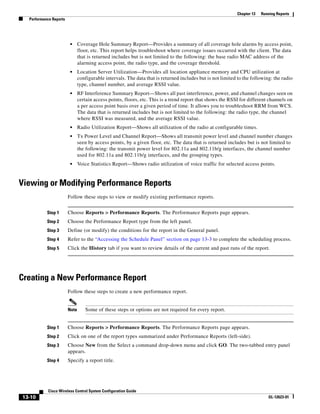 Chapter 13   Running Reports
  Performance Reports




                         •     Coverage Hole Summary Report—Provides a summary of all coverage hole alarms by access point,
                               floor, etc. This report helps troubleshoot where coverage issues occurred with the client. The data
                               that is returned includes but is not limited to the following: the base radio MAC address of the
                               alarming access point, the radio type, and the coverage threshold.
                         •     Location Server Utilization—Provides all location appliance memory and CPU utilization at
                               configurable intervals. The data that is returned includes but is not limited to the following: the radio
                               type, channel number, and average RSSI value.
                         •     RF Interference Summary Report—Shows all past interference, power, and channel changes seen on
                               certain access points, floors, etc. This is a trend report that shows the RSSI for different channels on
                               a per access point basis over a given period of time. It allows you to troubleshoot RRM from WCS.
                               The data that is returned includes but is not limited to the following: the radio type, the channel
                               where RSSI was measured, and the average RSSI value.
                         •     Radio Utilization Report—Shows all utilization of the radio at configurable times.
                         •     Tx Power Level and Channel Report—Shows all transmit power level and channel number changes
                               seen by access points, by a given floor, etc. The data that is returned includes but is not limited to
                               the following: the transmit power level for 802.11a and 802.11b/g interfaces, the channel number
                               used for 802.11a and 802.11b/g interfaces, and the grouping types.
                         •     Voice Statistics Report—Shows radio utilization of voice traffic for selected access points.


Viewing or Modifying Performance Reports
                        Follow these steps to view or modify existing performance reports.


           Step 1       Choose Reports > Performance Reports. The Performance Reports page appears.
           Step 2       Choose the Performance Report type from the left panel.
           Step 3       Define (or modify) the conditions for the report in the General panel.
           Step 4       Refer to the “Accessing the Schedule Panel” section on page 13-3 to complete the scheduling process.
           Step 5       Click the History tab if you want to review details of the current and past runs of the report.




Creating a New Performance Report
                        Follow these steps to create a new performance report.


                        Note      Some of these steps or options are not required for every report.


           Step 1       Choose Reports > Performance Reports. The Performance Reports page appears.
           Step 2       Click on one of the report types summarized under Performance Reports (left-side).
           Step 3       Choose New from the Select a command drop-down menu and click GO. The two-tabbed entry panel
                        appears.
           Step 4       Specify a report title.




            Cisco Wireless Control System Configuration Guide
13-10                                                                                                                        OL-12623-01
 