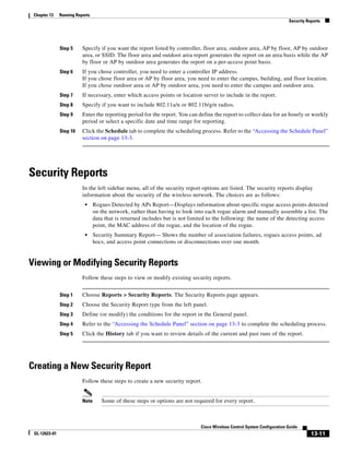Chapter 13    Running Reports
                                                                                                                          Security Reports




               Step 5     Specify if you want the report listed by controller, floor area, outdoor area, AP by floor, AP by outdoor
                          area, or SSID. The floor area and outdoor area report generates the report on an area basis while the AP
                          by floor or AP by outdoor area generates the report on a per-access point basis.
               Step 6     If you chose controller, you need to enter a controller IP address.
                          If you chose floor area or AP by floor area, you need to enter the campus, building, and floor location.
                          If you chose outdoor area or AP by outdoor area, you need to enter the campus and outdoor area.
               Step 7     If necessary, enter which access points or location server to include in the report.
               Step 8     Specify if you want to include 802.11a/n or 802.11b/g/n radios.
               Step 9     Enter the reporting period for the report. You can define the report to collect data for an hourly or weekly
                          period or select a specific date and time range for reporting.
               Step 10    Click the Schedule tab to complete the scheduling process. Refer to the “Accessing the Schedule Panel”
                          section on page 13-3.




Security Reports
                          In the left sidebar menu, all of the security report options are listed. The security reports display
                          information about the security of the wireless network. The choices are as follows:
                           •     Rogues Detected by APs Report—Displays information about specific rogue access points detected
                                 on the network, rather than having to look into each rogue alarm and manually assemble a list. The
                                 data that is returned includes but is not limited to the following: the name of the detecting access
                                 point, the MAC address of the rogue, and the location of the rogue.
                           •     Security Summary Report— Shows the number of association failures, rogues access points, ad
                                 hocs, and access point connections or disconnections over one month.


Viewing or Modifying Security Reports
                          Follow these steps to view or modify existing security reports.


               Step 1     Choose Reports > Security Reports. The Security Reports page appears.
               Step 2     Choose the Security Report type from the left panel.
               Step 3     Define (or modify) the conditions for the report in the General panel.
               Step 4     Refer to the “Accessing the Schedule Panel” section on page 13-3 to complete the scheduling process.
               Step 5     Click the History tab if you want to review details of the current and past runs of the report.




Creating a New Security Report
                          Follow these steps to create a new security report.


                          Note      Some of these steps or options are not required for every report.



                                                                              Cisco Wireless Control System Configuration Guide
 OL-12623-01                                                                                                                         13-11
 
