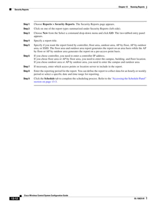 Chapter 13   Running Reports
  Security Reports




            Step 1    Choose Reports > Security Reports. The Security Reports page appears.
            Step 2    Click on one of the report types summarized under Security Reports (left-side).
            Step 3    Choose New from the Select a command drop-down menu and click GO. The two-tabbed entry panel
                      appears.
            Step 4    Specify a report title.
            Step 5    Specify if you want the report listed by controller, floor area, outdoor area, AP by floor, AP by outdoor
                      area, or SSID. The floor area and outdoor area report generates the report on an area basis while the AP
                      by floor or AP by outdoor area generates the report on a per-access point basis.
            Step 6    If you chose controller, you need to enter a controller IP address.
                      If you chose floor area or AP by floor area, you need to enter the campus, building, and floor location.
                      If you chose outdoor area or AP by outdoor area, you need to enter the campus and outdoor area.
            Step 7    If necessary, enter which access points or location server to include in the report.
            Step 8    Enter the reporting period for the report. You can define the report to collect data for an hourly or weekly
                      period or select a specific date and time range for reporting.
            Step 9    Click the Schedule tab to complete the scheduling process. Refer to the “Accessing the Schedule Panel”
                      section on page 13-3.




            Cisco Wireless Control System Configuration Guide
13-12                                                                                                                  OL-12623-01
 