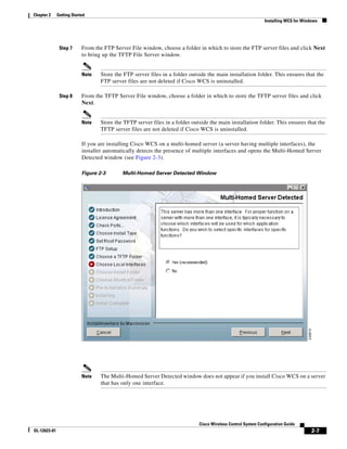 Chapter 2     Getting Started
                                                                                                              Installing WCS for Windows




               Step 7      From the FTP Server File window, choose a folder in which to store the FTP server files and click Next
                           to bring up the TFTP File Server window.


                           Note   Store the FTP server files in a folder outside the main installation folder. This ensures that the
                                  FTP server files are not deleted if Cisco WCS is uninstalled.

               Step 8      From the TFTP Server File window, choose a folder in which to store the TFTP server files and click
                           Next.


                           Note   Store the TFTP server files in a folder outside the main installation folder. This ensures that the
                                  TFTP server files are not deleted if Cisco WCS is uninstalled.

                           If you are installing Cisco WCS on a multi-homed server (a server having multiple interfaces), the
                           installer automatically detects the presence of multiple interfaces and opens the Multi-Homed Server
                           Detected window (see Figure 2-3).

                           Figure 2-3       Multi-Homed Server Detected Window




                           Note   The Multi-Homed Server Detected window does not appear if you install Cisco WCS on a server
                                  that has only one interface.




                                                                             Cisco Wireless Control System Configuration Guide
OL-12623-01                                                                                                                          2-7
 