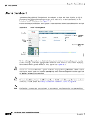 Chapter 14   Alarms and Events
   Alarm Dashboard




Alarm Dashboard
                      The number of active alarms for controllers, access points, location, and rogue elements as well as
                      alarms associated with entities such as coverage, mesh, and severity are actively displayed on the
                      left-side of most WCS windows (see Figure 14-1).
                      Critical (red), Major (orange) and Minor (yellow) alarms are shown in the alarm dashboard, left -to-right.

                      Figure 14-1          Alarm Summary Block




                      To view a listing of a specific type of alarm (critical, major, or minor) for a specific product or entity
                      (such as coverage), click on the appropriate box within the alarm dashboard and a window displaying
                      details for that alarm type and product or entity appears (see Figure 14-2).


             Note     You can also view alarm details for a specific product or entity by choosing Monitor > Alarms and then
                      selecting the desired alarm level from the Severity drop-down menu and the product or entity type from
                      the Alarm Category drop-down menu.



             Note     To search for additional alarms, click New Search... on the left panel of the page. For more details on
                      conducting a search, refer to the “Setting Search Filters for Alarms” section on page 14-4.



             Note     Configuring a username and password login for access points from the controller is a new capability.




            Cisco Wireless Control System Configuration Guide
 14-2                                                                                                                  OL-12623-01
 