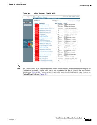 Chapter 14    Alarms and Events
                                                                                                                        Alarm Dashboard




                         Figure 14-2      Alarm Summary Page for WCS




               Note      You can click a box in the alarm dashboard to display alarm events for the entity and alarm type selected.
                         For example, if you click on the minor alarms box for location, the Alarms page for that specific item
                         appears (see Figure 14-2). For more details on a specific alarm listed on the Alarms page, click on the
                         Failure Object link (see Figure 14-3).




                                                                            Cisco Wireless Control System Configuration Guide
OL-12623-01                                                                                                                        14-3
 