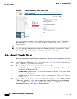 Chapter 14   Alarms and Events
   Alarm Dashboard




                      Figure 14-3          Details for a Specific Failure Object (Alarm)




                      The most recent 802.11 channel where a rogue access point was observed is provided by clicking the
                      Rogue Clients link on the bottom right or choosing Rogue Clients from the Select a command
                      drop-down menu.


             Note     You can use the drop-down menu at the upper-right of the Alarms page to assign, unassign, delete or
                      clear the alarm. The event history of the alarm is also accessible from this menu.



Setting Search Filters for Alarms
                      From the Monitor > Alarms page you can search for filters based on severity, category, and date range.


            Step 1    Choose Monitor > Alarms. The Alarms window appears (see Figure 14-2). In the left-hand column, the
                      saved searches that have been performed are listed.
            Step 2    Use the controls in the left sidebar to create and save custom searches:
                        •   New Search drop-down menu: Opens the Search Alarms window. Use the Search Alarms window
                            to configure, run, and save searches.
                        •   Saved Searches drop-down menu: Lists the saved custom searches. To open a saved search, choose
                            it from the Saved Searches list.
                        •   Edit link: Opens the Edit Saved Searches window. You can delete saved searches in the Edit Saved
                            Searches window.
            Step 3    (optional) If you want to change how the alarm search results are displayed, click Edit View. The Edit
                      View window appears (see Figure 14-4). In the left-hand window, highlight which areas you want to
                      view and click Show to move them to the right-hand window. You can then highlight the areas in the
                      right-hand menu and click Up or Down to rearrange the order.




            Cisco Wireless Control System Configuration Guide
 14-4                                                                                                              OL-12623-01
 