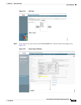 Chapter 14    Alarms and Events
                                                                                                                    Alarm Dashboard




                         Figure 14-4     Edit View




              Step 4     If you want to run a new search, click the New Search link. A Search Alarms menu appears (see
                         Figure 14-5.

                         Figure 14-5     Search Alarms Window




                                                                        Cisco Wireless Control System Configuration Guide
OL-12623-01                                                                                                                    14-5
 
