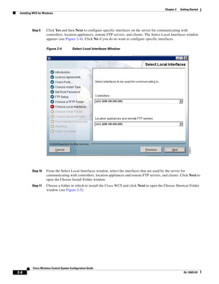 Chapter 2   Getting Started
 Installing WCS for Windows




          Step 9     Click Yes and then Next to configure specific interfaces on the server for communicating with
                     controllers, location appliances, remote FTP servers, and clients. The Select Local Interfaces window
                     appears (see Figure 2-4). Click No if you do no want to configure specific interfaces.

                     Figure 2-4           Select Local Interfaces Window




          Step 10    From the Select Local Interfaces window, select the interfaces that are used by the server for
                     communicating with controllers, location appliances and remote FTP servers, and clients. Click Next to
                     open the Choose Install Folder window.
          Step 11    Choose a folder in which to install the Cisco WCS and click Next to open the Choose Shortcut Folder
                     window (see Figure 2-5).




           Cisco Wireless Control System Configuration Guide
2-8                                                                                                              OL-12623-01
 