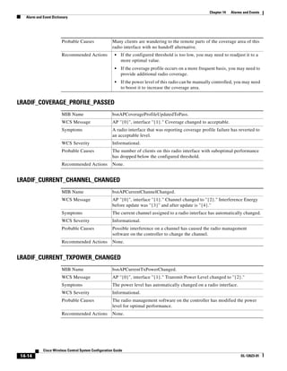 Chapter 14   Alarms and Events
  Alarm and Event Dictionary




                        Probable Causes               Many clients are wandering to the remote parts of the coverage area of this
                                                      radio interface with no handoff alternative.
                        Recommended Actions             •   If the configured threshold is too low, you may need to readjust it to a
                                                            more optimal value.
                                                        •   If the coverage profile occurs on a more frequent basis, you may need to
                                                            provide additional radio coverage.
                                                        •   If the power level of this radio can be manually controlled, you may need
                                                            to boost it to increase the coverage area.


LRADIF_COVERAGE_PROFILE_PASSED
                        MIB Name                      bsnAPCoverageProfileUpdatedToPass.
                        WCS Message                   AP ''{0}'', interface ''{1}." Coverage changed to acceptable.
                        Symptoms                      A radio interface that was reporting coverage profile failure has reverted to
                                                      an acceptable level.
                        WCS Severity                  Informational.
                        Probable Causes               The number of clients on this radio interface with suboptimal performance
                                                      has dropped below the configured threshold.
                        Recommended Actions           None.


LRADIF_CURRENT_CHANNEL_CHANGED
                        MIB Name                      bsnAPCurrentChannelChanged.
                        WCS Message                   AP ''{0}'', interface ''{1}." Channel changed to ''{2}." Interference Energy
                                                      before update was ''{3}'' and after update is ''{4}.''
                        Symptoms                      The current channel assigned to a radio interface has automatically changed.
                        WCS Severity                  Informational.
                        Probable Causes               Possible interference on a channel has caused the radio management
                                                      software on the controller to change the channel.
                        Recommended Actions           None.


LRADIF_CURRENT_TXPOWER_CHANGED
                        MIB Name                      bsnAPCurrentTxPowerChanged.
                        WCS Message                   AP ''{0}'', interface ''{1}." Transmit Power Level changed to ''{2}.''
                        Symptoms                      The power level has automatically changed on a radio interface.
                        WCS Severity                  Informational.
                        Probable Causes               The radio management software on the controller has modified the power
                                                      level for optimal performance.
                        Recommended Actions           None.




            Cisco Wireless Control System Configuration Guide
14-14                                                                                                                       OL-12623-01
 