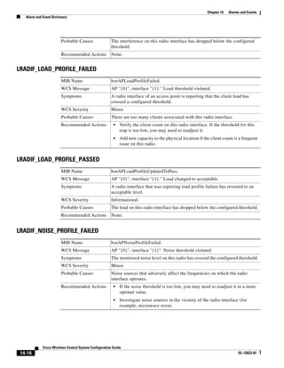 Chapter 14   Alarms and Events
   Alarm and Event Dictionary




                         Probable Causes               The interference on this radio interface has dropped below the configured
                                                       threshold.
                         Recommended Actions           None.


LRADIF_LOAD_PROFILE_FAILED
                         MIB Name                      bsnAPLoadProfileFailed.
                         WCS Message                   AP ''{0}'', interface ''{1}." Load threshold violated.
                         Symptoms                      A radio interface of an access point is reporting that the client load has
                                                       crossed a configured threshold.
                         WCS Severity                  Minor.
                         Probable Causes               There are too many clients associated with this radio interface.
                         Recommended Actions             •   Verify the client count on this radio interface. If the threshold for this
                                                             trap is too low, you may need to readjust it.
                                                         •   Add new capacity to the physical location if the client count is a frequent
                                                             issue on this radio.


LRADIF_LOAD_PROFILE_PASSED
                         MIB Name                      bsnAPLoadProfileUpdatedToPass.
                         WCS Message                   AP ''{0}'', interface ''{1}." Load changed to acceptable.
                         Symptoms                      A radio interface that was reporting load profile failure has reverted to an
                                                       acceptable level.
                         WCS Severity                  Informational.
                         Probable Causes               The load on this radio interface has dropped below the configured threshold.
                         Recommended Actions           None.


LRADIF_NOISE_PROFILE_FAILED
                         MIB Name                      bsnAPNoiseProfileFailed.
                         WCS Message                   AP ''{0}'', interface ''{1}''. Noise threshold violated.
                         Symptoms                      The monitored noise level on this radio has crossed the configured threshold.
                         WCS Severity                  Minor.
                         Probable Causes               Noise sources that adversely affect the frequencies on which the radio
                                                       interface operates.
                         Recommended Actions             •   If the noise threshold is too low, you may need to readjust it to a more
                                                             optimal value.
                                                         •   Investigate noise sources in the vicinity of the radio interface (for
                                                             example, microwave oven).




             Cisco Wireless Control System Configuration Guide
 14-16                                                                                                                         OL-12623-01
 