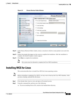 Chapter 2     Getting Started
                                                                                                                     Installing WCS for Linux




                            Figure 2-5         Choose Shortcut Folder Window




                Step 12     In the Choose Shortcut Folder window, choose a location in which to create product icons and click
                            Next.
                Step 13     Follow the prompts that appear on the screen to complete the installation. After the installation is
                            complete, the Install Complete window appears.
                Step 14     Click Done to complete the installation.


                            Note      The system must be rebooted to complete the Cisco WCS installation.



Installing WCS for Linux
                            This section describes how to install Cisco WCS for Linux operating systems.


                 Note       Before reinstalling or updating Cisco WCS, you may want to back up the Cisco WCS database. After
                            you have a backup, uninstall the old release.


                Step 1      If not already done, log in as root, and open an X terminal session.
                Step 2      Using the command line, perform one of the following:
                             a.    If you are installing from a CD, switch to the /media/cdrom directory.




                                                                                Cisco Wireless Control System Configuration Guide
 OL-12623-01                                                                                                                             2-9
 