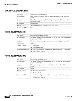 Chapter 14   Alarms and Events
  Alarm and Event Dictionary




RRM_DOT11_B_GROUPING_DONE
                        MIB Name                      bsnRrmDot11bGroupingDone.
                        WCS Message                   RRM 802.11b/g grouping done; the new group leader’s MAC address is
                                                      ''{0}.''
                        Symptoms                      The radio resource module finished its grouping for the B band and chose a
                                                      new group leader.
                        WCS Severity                  Informational.
                        Probable Causes               The older RRM group leader may have gone down.
                        Recommended Actions           None.


SENSED_TEMPERATURE_HIGH
                        MIB Name                      bsnSensedTemperatureTooHigh.
                        WCS Message                   The sensed temperature on the Switch ''{0}'' is too high. The current sensed
                                                      temperature is ''{1}''.
                        Symptoms                      The system’s internal temperature has crossed the configured thresholds.
                        WCS Severity                  Major.
                        Probable Causes                 •   Fan failure.
                                                        •   Fault in the device.
                        Recommended Actions             •   Verify the configured thresholds and increase the value if it is too low.
                                                        •   Call customer support.


SENSED_TEMPERATURE_LOW
                        MIB Name                      bsnSensedTemperatureTooLow.
                        WCS Message                   The sensed temperature on the Switch ''{0}'' is too low. The current sensed
                                                      temperature is ''{1}''.
                        Symptoms                      The internal temperature of the device is below the configured limit in the
                                                      system.
                        WCS Severity                  Major.
                        Probable Causes                 •   Operating environment.
                                                        •   Hardware fault.
                        Recommended Actions             •   Verify the configured thresholds and ensure that the limit is appropriate.
                                                        •   Call customer support.




            Cisco Wireless Control System Configuration Guide
14-22                                                                                                                       OL-12623-01
 